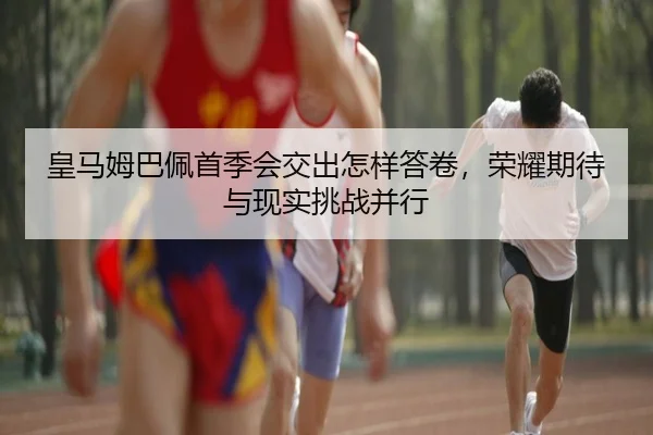 皇马姆巴佩首季会交出怎样答卷，荣耀期待与现实挑战并行